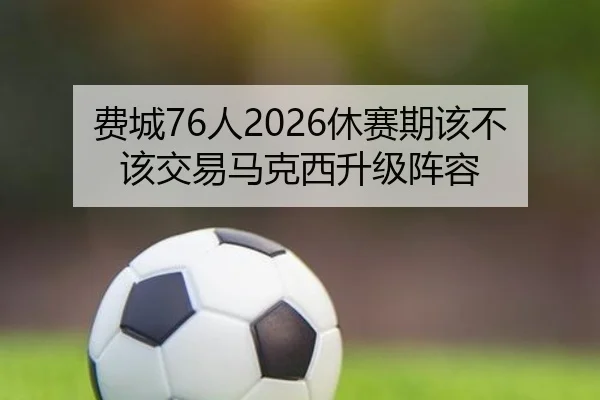 费城76人2026休赛期该不该交易马克西升级阵容